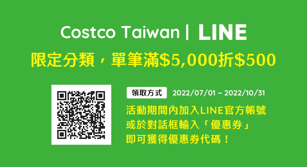 ''2022/07/01 ~ 2022/10/31 限定分類，單筆滿$5,000折$500 加入LINE 官方帳號，或於對話框輸入「優惠券」，即可獲得優惠券代碼''