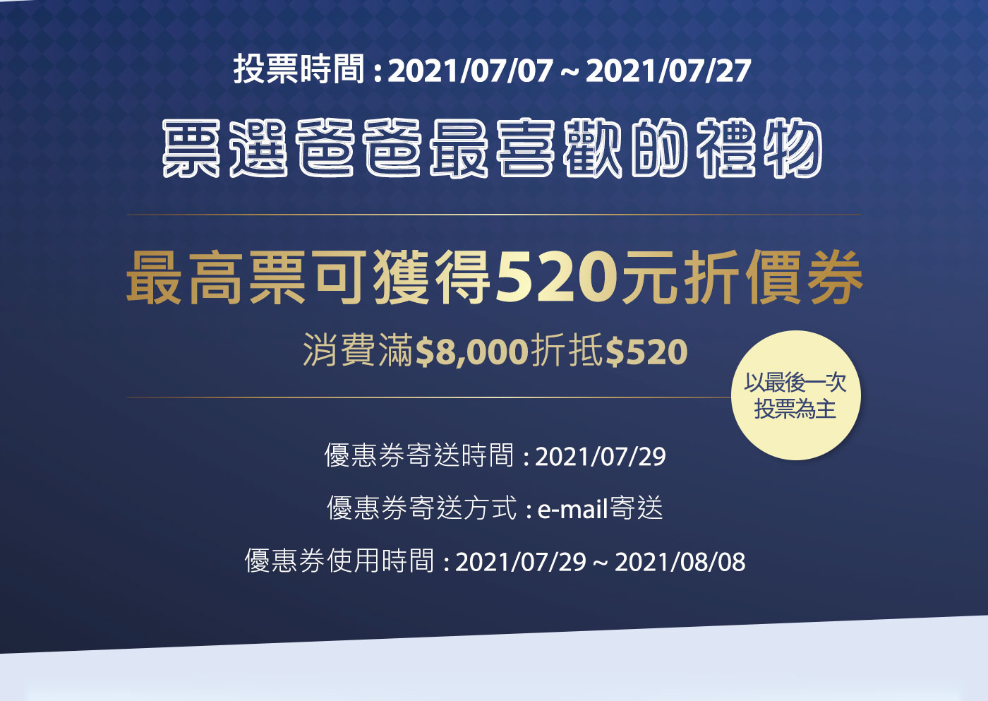 票選活動 投票時間: 2021/07/07 - 2021/07/27 票選爸爸最喜歡的禮物 最高票可獲得$520優惠券 消費滿$8,000折抵$520 優惠券寄送時間: 2021/07/29 優惠券寄送方式: email 寄送 '優惠券使用時間: 2021/07/29-2021/08/08